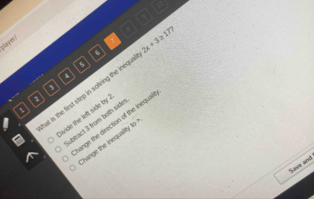 10
9
8
player/
1
6
5
4
at is the first step in solving the inequ. 2x+3≥ 17
3
2
1
ivide the left side by .
ange the direction of the inequal
ubtract 3 from both side
hange the inequality to
Save and