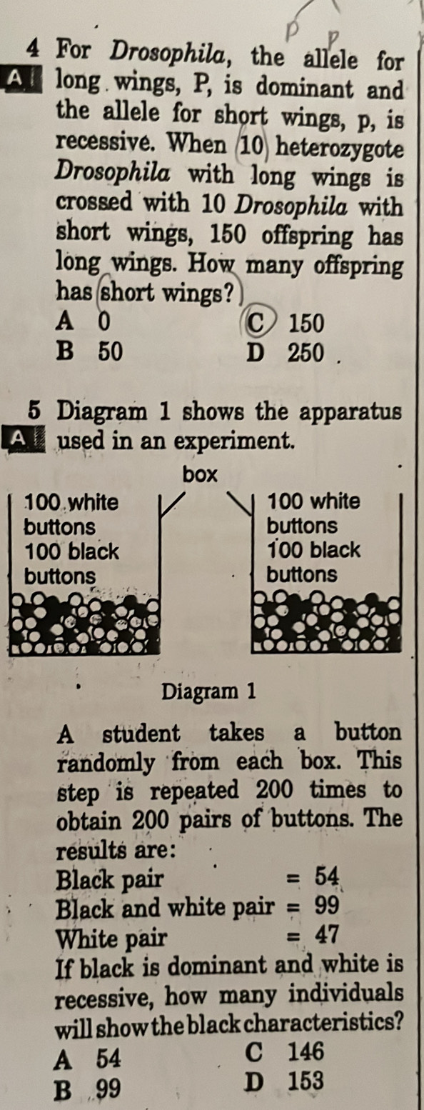 For Drosophila, the allele for
Al long wings, P, is dominant and
the allele for short wings, p, is
recessive. When 10) heterozygote
Drosophila with long wings is
crossed with 10 Drosophila with
short wings, 150 offspring has
long wings. How many offspring
has short wings?
A 0 C 150
B 50 D 250.
5 Diagram 1 shows the apparatus
A used in an experiment.
Diagram 1
A student takes a button
randomly from each box. This
step is repeated 200 times to
obtain 200 pairs of buttons. The
results are:
Black pair =54
Black and white pair =99
White pair
=47
If black is dominant and white is
recessive, how many individuals
will show the black characteristics?
A 54 C 146
B 99 D 153