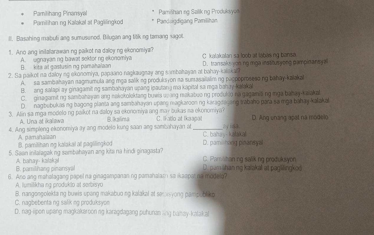 Pamilihang Pinansyal Pamilihan ng Salikng Produksyon
Pamilihan ng Kalakal at Paglilingkod Pandaigdigang Pamilihan
II. Basahing mabuti ang sumusunod. Bilugan ang titik ng tamang sagot.
1. Ano ang inilalarawan ng paikot na daloy ng ekonomiya?
A. ugnayan ng bawat sektor ng ekonomiya C kalakalan sa loob at labas ng bansa.
B. kita at gastusin ng pamahalaan D. transaksiyon ng mga institusyong pampinansyal
2. Sa paikot na daloy ng ekonomiya, papaano nagkaugnay ang sambahayan at bahay-kalakal?
A. sa sambahayan nagmumula ang mga salik ng produksyon na sumasailalim ng pagpoproseso ng bahay-kalakal
B. ang salapi ay ginagamit ng sambahayan upang ipautang ma kapital sa mga bahay-kalakal
C. ginagamit ng sambahayan ang nakokolektang buwis upang makabuo ng produkto na gagamiti ng mga bahay-kalakal
D. nagbubukas ng bagong planta ang sambahayan upang magkaroon ng karagdagang trabaho para sa mga bahay-kalakal
3. Alin sa mga modelo ng paikot na daloy sa ekonomiya ang may bukas na ekonomiya?
A. Una at ikalawa B.lkalima C. Ikatlo at Ikaapat D. Ang unang apat na modelo
4. Ang simpleng ekonomiya ay ang modelo kung saan ang sambahayan at_ ay iisa.
A. pamahalaan C. bahay- kalakal
B. pamilihan ng kalakal at paglilingkod D. pamilihang pinansyal
5. Saan inilalagak ng sambahayan ang kita na hindi ginagasta?
A. bahay- kalakạl
C. Pamilihan ng salik ng produksyon
B. pamilihang pinansyal D. pam lihan ng kalakal at paglilingkod
6. Ano ang mahalagang papel na ginagampanan ng pamahalaan sa ikaapat na modelo?
A. lumilikha ng produkto at serbisyo
B. nangongolekta ng buwis upang makabuo ng kalakal at semisyong pampubliko
C. nagbebenta ng salik ng produksyon
D. nag-iipon upang magkakaroon ng karagdagang puhunan lng bahay-kalakal