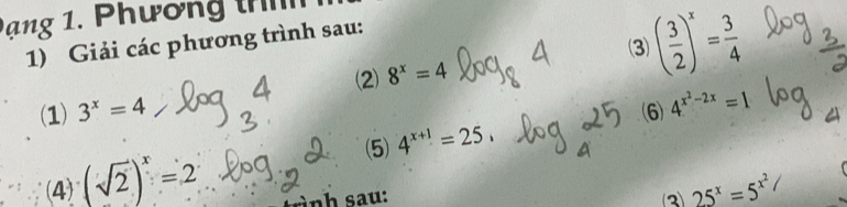 ạng 1. Phương th 
(3) ( 3/2 )^x= 3/4 
1) Giải các phương trình sau: 
2 8^x=4
(1) 3^x=4 (6) 4^(x^2)-2x=1
(5) 4^(x+1)=25, 
(4) (sqrt(2))^x=2 à nh sau: 3 25^x=5^(x^2)