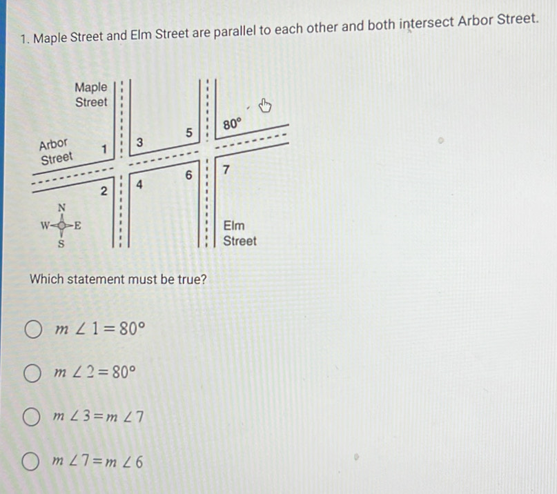 Maple Street and Elm Street are parallel to each other and both intersect Arbor Street.
Which statement must be true?
m∠ 1=80°
m∠ 2=80°
m∠ 3=m∠ 7
m∠ 7=m∠ 6