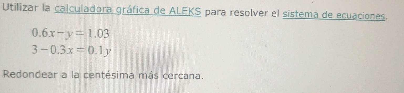 Utilizar la calculadora gráfica de ALEKS para resolver el sistema de ecuaciones.
0.6x-y=1.03
3-0.3x=0.1y
Redondear a la centésima más cercana.