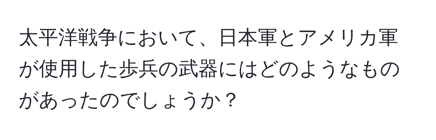 太平洋戦争において、日本軍とアメリカ軍が使用した歩兵の武器にはどのようなものがあったのでしょうか？