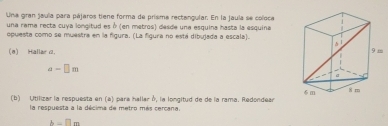 Una gran jaula para pájaros tiene forma de prisma rectangular. En la jaula se coloce 
una rama recta cuya longitud es ở (en metros) desde una esquina hasta la esquina 
opuesta como se muestra en la figura. (La figura no está dibujada a escala). 
(0) Hallar .
a-□ m
(b) Utilizar la respuesta en (a) para hallar δ, la longitud de de la rama. Redondear 
la respuesta a la décima de metro más cercana,
h-□ m