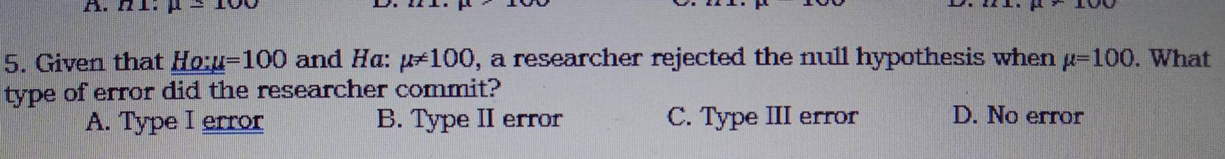 π 1. mu =100
5. Given that Ho:u =100 and Ha: mu != 100 , a researcher rejected the null hypothesis when mu =100. What
type of error did the researcher commit?
A. Type I error B. Type II error C. Type III error D. No error