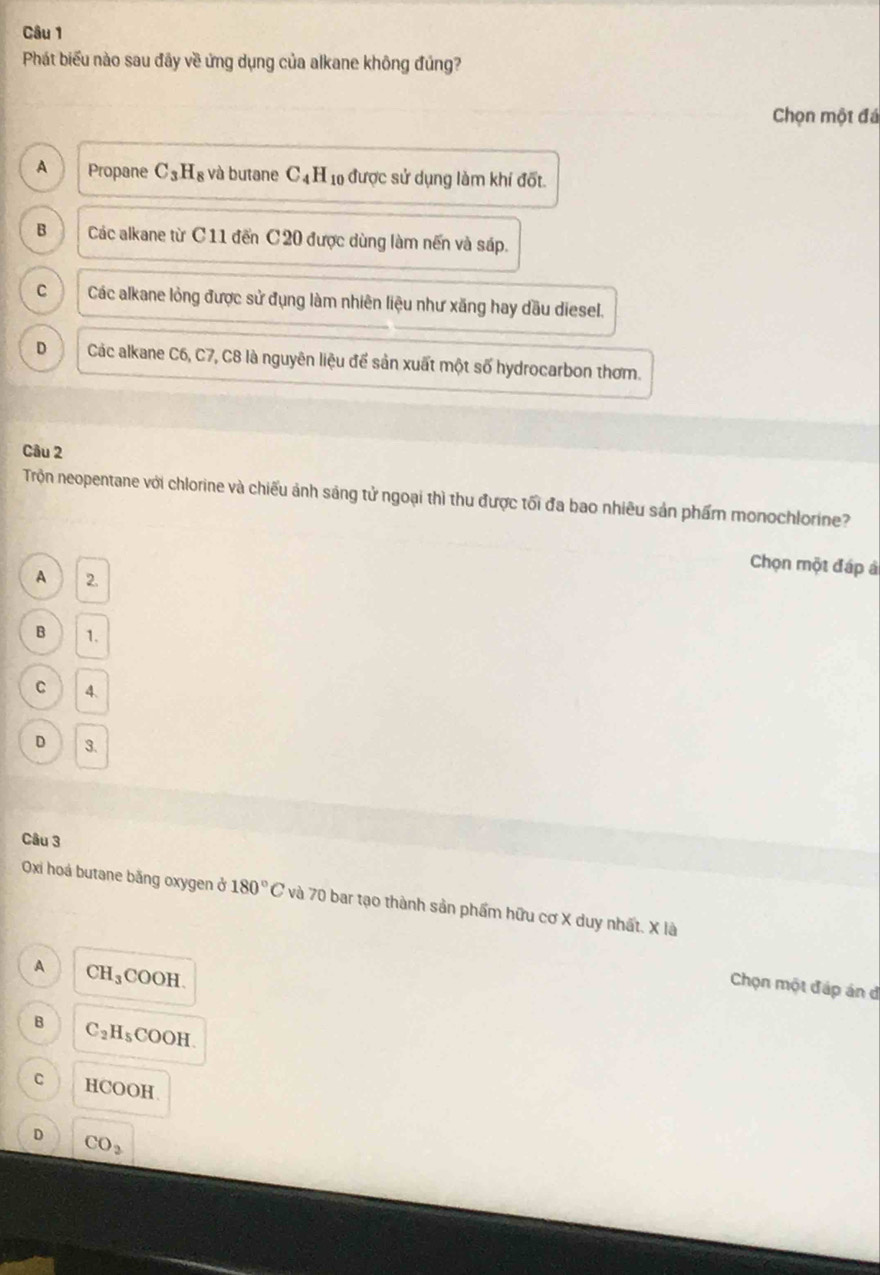 Phát biểu nào sau đãy về ứng dụng của alkane không đủng?
Chọn một đá
A Propane C_3H_8 và butane C_4H_10 được sử dụng làm khí đốt.
B Các alkane từ C11 đến C20 được dùng làm nến và sáp.
C Các alkane lỏng được sử đụng làm nhiên liệu như xăng hay dầu diesel.
D Các alkane C6, C7, C8 là nguyên liệu để sản xuất một số hydrocarbon thơm.
Câu 2
Trộn neopentane với chlorine và chiếu ảnh sáng tử ngoại thì thu được tối đa bao nhiêu sản phẩm monochlorine?
Chọn một đáp à
A 2.
B 1.
C 4.
D 3.
Câu 3
Oxi hoá butane bằng oxygen ở 180°C và 70 bar tạo thành sản phẩm hữu cơ X duy nhất. X là
A CH_3COOH. 
Chọn một đáp án đ
B C_2H_5COOH.
C HCOOH
D CO_3