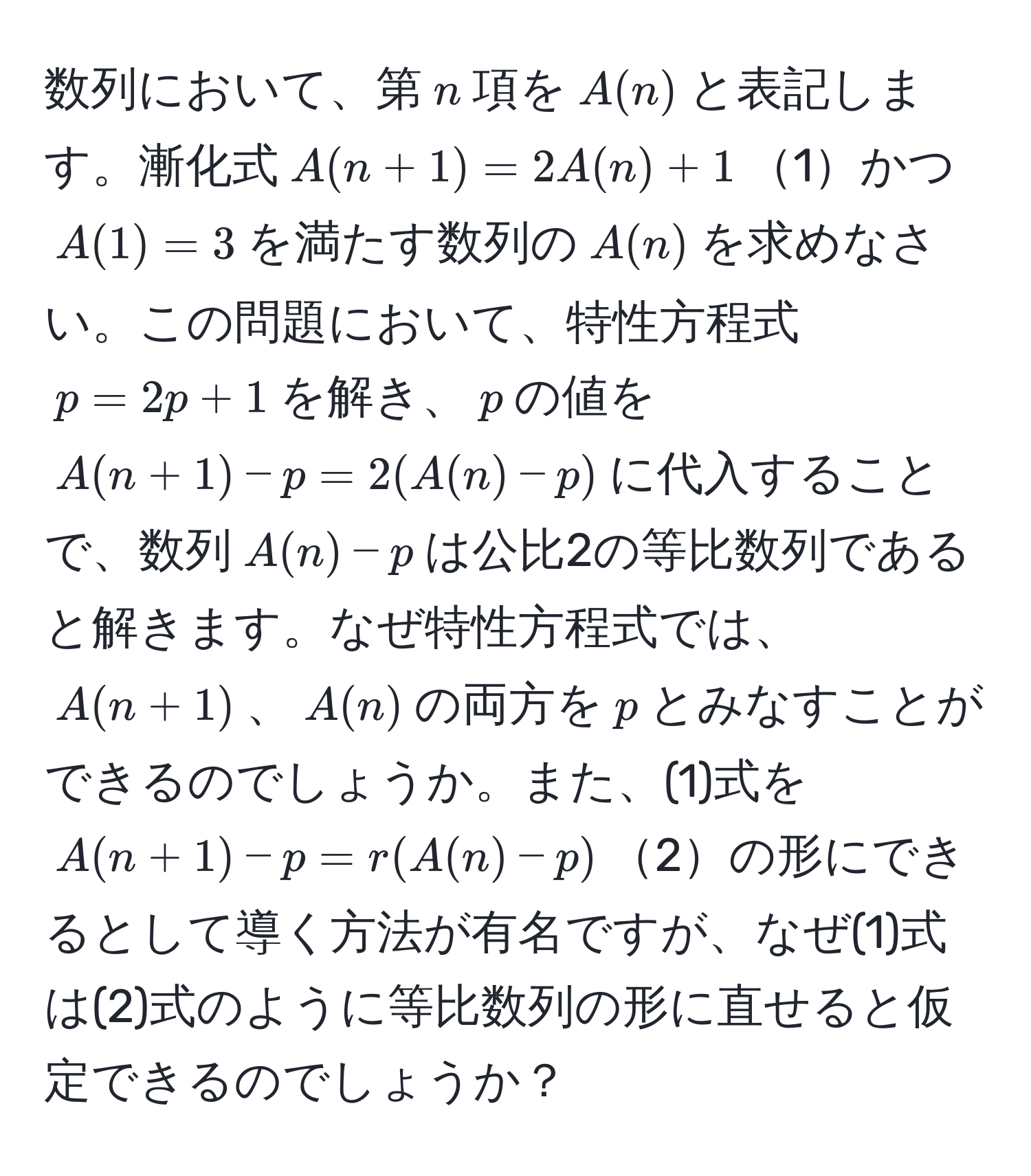 数列において、第$n$項を$A(n)$と表記します。漸化式$A(n+1) = 2A(n) + 1$1かつ$A(1) = 3$を満たす数列の$A(n)$を求めなさい。この問題において、特性方程式$p = 2p + 1$を解き、$p$の値を$A(n+1) - p = 2(A(n) - p)$に代入することで、数列$A(n) - p$は公比2の等比数列であると解きます。なぜ特性方程式では、$A(n+1)$、$A(n)$の両方を$p$とみなすことができるのでしょうか。また、(1)式を$A(n+1) - p = r(A(n) - p)$2の形にできるとして導く方法が有名ですが、なぜ(1)式は(2)式のように等比数列の形に直せると仮定できるのでしょうか？