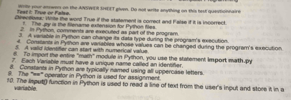 White your answers on the ANSWER SHEET given. Do not write anything on this test questionnaire 
Test I: True or False. 
Directions. Write the word True if the statement is correct and False if it is incorrect. 
1. The . py is the filename extension for Python files. 
2. In Python, comments are executed as part of the program. 
3. A variable in Python can change its data type during the program's execution. 
4. Constants in Python are variables whose values can be changed during the program's execution. 
5. A valid identifier can start with numerical value. 
6. To import the entire "math" module in Python, you use the statement import math.py 
7. Each Variable must have a unique name called an identifier. 
8. Constants in Python are typically named using all uppercase letters. 
9. The "==" operator in Python is used for assignment. 
10. The input() function in Python is used to read a line of text from the user's input and store it in a 
variable.