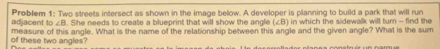 Problem 1: Two streets intersect as shown in the image below. A developer is planning to build a park that will run 
adjacent to ∠ B. She needs to create a blueprint that will show the angle (∠ B) in which the sidewalk will turn - find the 
measure of this angle. What is the name of the relationship between this angle and the given angle? What is the sum 
of these two angles?