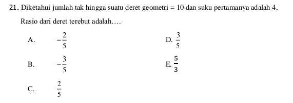 Diketahui jumlah tak hingga suatu deret geometri =10 dan suku pertamanya adalah 4.
Rasio dari deret terebut adalah….
A. - 2/5   3/5 
D.
B. - 3/5   5/3 
E.
C.  2/5 