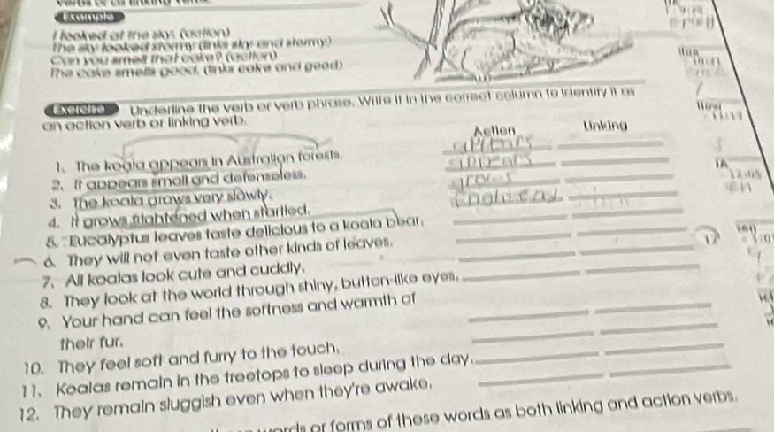 semple 
I feoked at the slor (action) 
The sky looked stormy (links sky and stermy) 
Can you smell that cake? (actlen) 
The cake smells good, (links cake and gead) 
Exerêno Underline the verb or verb phrase. Write if in the correct column to identify it as 
an action verb or linking verb. LUnking 
_ 
Aellen 
_ 
1. The kogia appears in Australian forests. 
_ 
_ 
2. It appears small and defenseless. __ 12.0%
3. The koola grows very sk . 
_ 
4. It grows frightened when startled. ____en 
_ 
5. "Eucalyptus leaves taste delicious to a koola bear:_ 
e 
6. They will not even taste other kinds of leaves. 
Yo 
7. All koalas look cute and cuddly. 
8. They look at the world through shiny, button-like eyes. 
_ 
_ 
9. Your hand can feel the softness and warmth of_ 
_ 
_ 
their fur. 
_ 
_ 
10. They feel soft and furry to the touch. 
_ 
11. Koalas remain in the treetops to sleep during the day._ 
_ 
12. They remain sluggish even when they're awake. 
ards or forms of these words as both linking and action verbs.