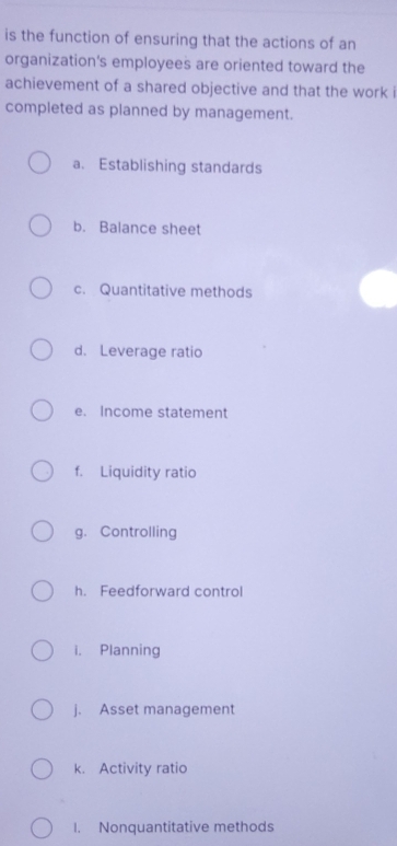 is the function of ensuring that the actions of an 
organization's employees are oriented toward the 
achievement of a shared objective and that the work i 
completed as planned by management. 
a. Establishing standards 
b. Balance sheet 
c. Quantitative methods 
d. Leverage ratio 
e. Income statement 
f. Liquidity ratio 
g. Controlling 
h. Feedforward control 
i. Planning 
j. Asset management 
k. Activity ratio 
1. Nonquantitative methods