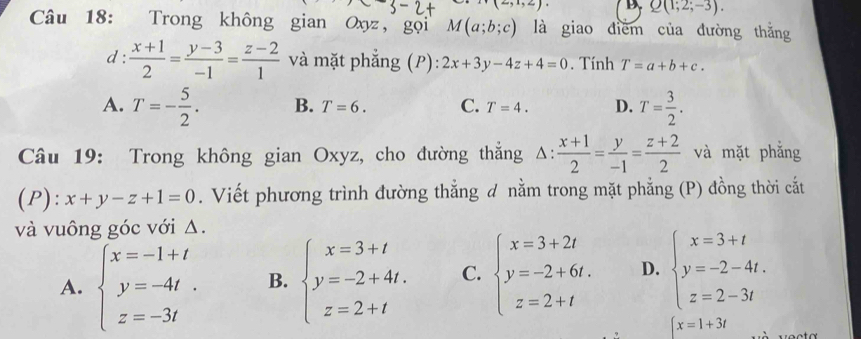 x=5* 5= D Q(1;2;-3). 
Câu 18: Trong không gian Oxyz, gọi M(a;b;c) là giao diểm của đường thắng
d:  (x+1)/2 = (y-3)/-1 = (z-2)/1  và mặt phẳng (P): 2x+3y-4z+4=0. Tính T=a+b+c.
A. T=- 5/2 . B. T=6. C. T=4. D. T= 3/2 . 
Câu 19: Trong không gian Oxyz, cho đường thắng △ : (x+1)/2 = y/-1 = (z+2)/2  và mặt phẳng
(P): x+y-z+1=0. Viết phương trình đường thẳng d nằm trong mặt phẳng (P) đồng thời cắt
và vuông góc với Δ.
A. beginarrayl x=-1+t y=-4t z=-3tendarray. B. beginarrayl x=3+t y=-2+4t. z=2+tendarray. C. beginarrayl x=3+2t y=-2+6t. z=2+tendarray. D. beginarrayl x=3+t y=-2-4t. z=2-3tendarray.
[x=1+3t