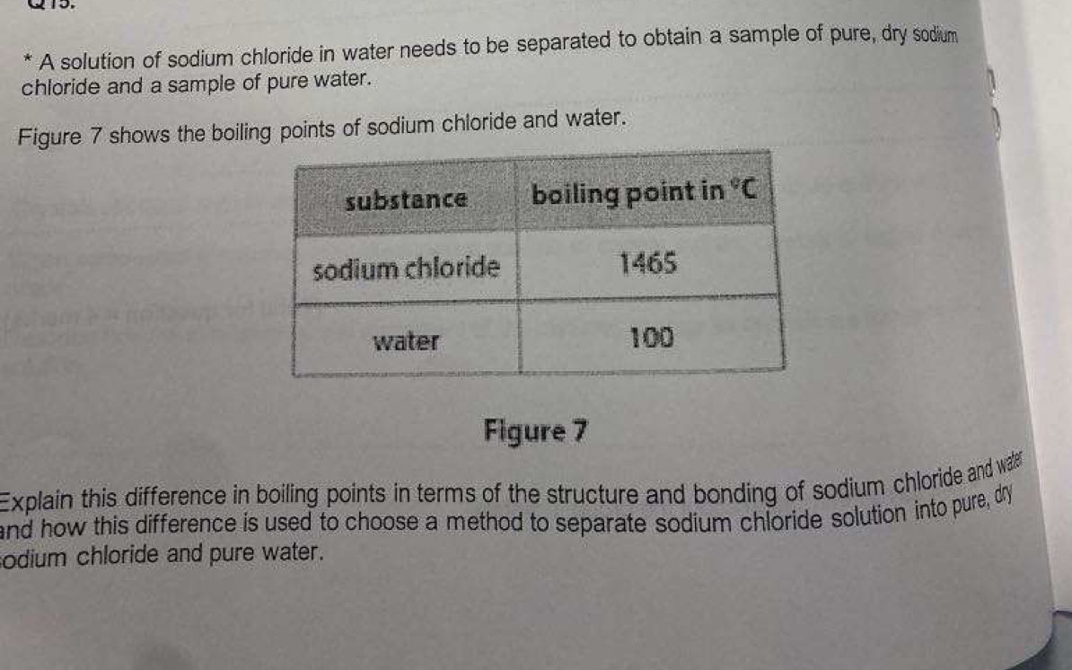 A solution of sodium chloride in water needs to be separated to obtain a sample of pure, dry sodium
chloride and a sample of pure water.
Figure 7 shows the boiling points of sodium chloride and water.
Figure 7
Explain this difference in boiling points in terms of the structure and bonding of sodium chloride and wae
and how this difference is used to choose a method to separate sodium chloride solution into pure, dry
odium chloride and pure water.