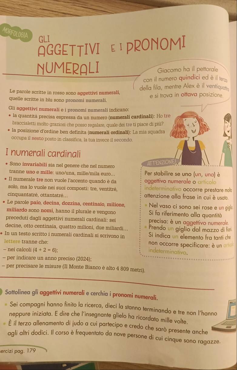 MORFOLOGIA
GLI
AGGETTIVI EIPRONOMI
NUMERALI Giacomo ha il pettorale
con il numero quindici ed è il terzo
della fila, mentre Alexè il ventiquattry
Le parole scritte in rosso sono aggettivi numerali, e si trova in ottava posizione.
quelle scritte in blu sono pronomi numerali.
Gli aggettivi numerali e i pronomi numerali indicano:
la quantità precisa espressa da un numero (numerali cardinali): Ho tre
braccialetti molto graziosi che posso regalare, quale dei tre ti piace di più?
la posizione d’ordine ben definita (numerali ordinali): La mia squadra
occupa il sesto posto in classifica, la tua invece il secondo.
I numerali cardinali
Sono invariabili sia nel genere che nel numero
ATTENZIONE
tranne uno e mille: uno/una, mille/mila euro... Per stabilire se uno (un, una) è
Il numerale tre non vuole l'accento quando è da aggettivo numerale o articolo
solo, ma lo vuole nei suoi composti: tre, ventitré, indeterminativo occorre prestare molto
cinquantatré, ottantatré... attenzione alla frase in cui è usato.
Le parole paio, decina, dozzina, centinaio, milione, Nel vaso ci sono sei rose e un gigl
miliardo sono nomi, hanno il plurale e vengono Si fa riferimento alla quantità
preceduti dagli aggettivi numerali cardinali: sei precisa: è un aggettivo numerale.
decine, otto centinaia, quattro milioni, due miliardi... Prendo un giglio dal mazzo di fior
In un testo scritto i numerali cardinali si scrivono in Si indica un elemento fra tanti che
lettere tranne che: non occorre specificare: è un artio
- nei calcoli (4+2=6);
indeterminativo.
- per indicare un anno preciso (2024);
- per precisare le misure (Il Monte Bianco è alto 4 809 metri).
Sottolinea gli aggettivi numerali e cerchia i pronomi numerali.
Sei compagni hanno finito la ricerca, dieci la stanno terminando e tre non l’hanno
neppure iniziata. E dire che l'insegnante glielo ha ricordato mille volte.
é il terzo allenamento di judo a cui partecipo e credo che sarò presente anche
agli altri dodici. Il corso è frequentato da nove persone di cui cinque sono ragazze.
ercizi pag. 179