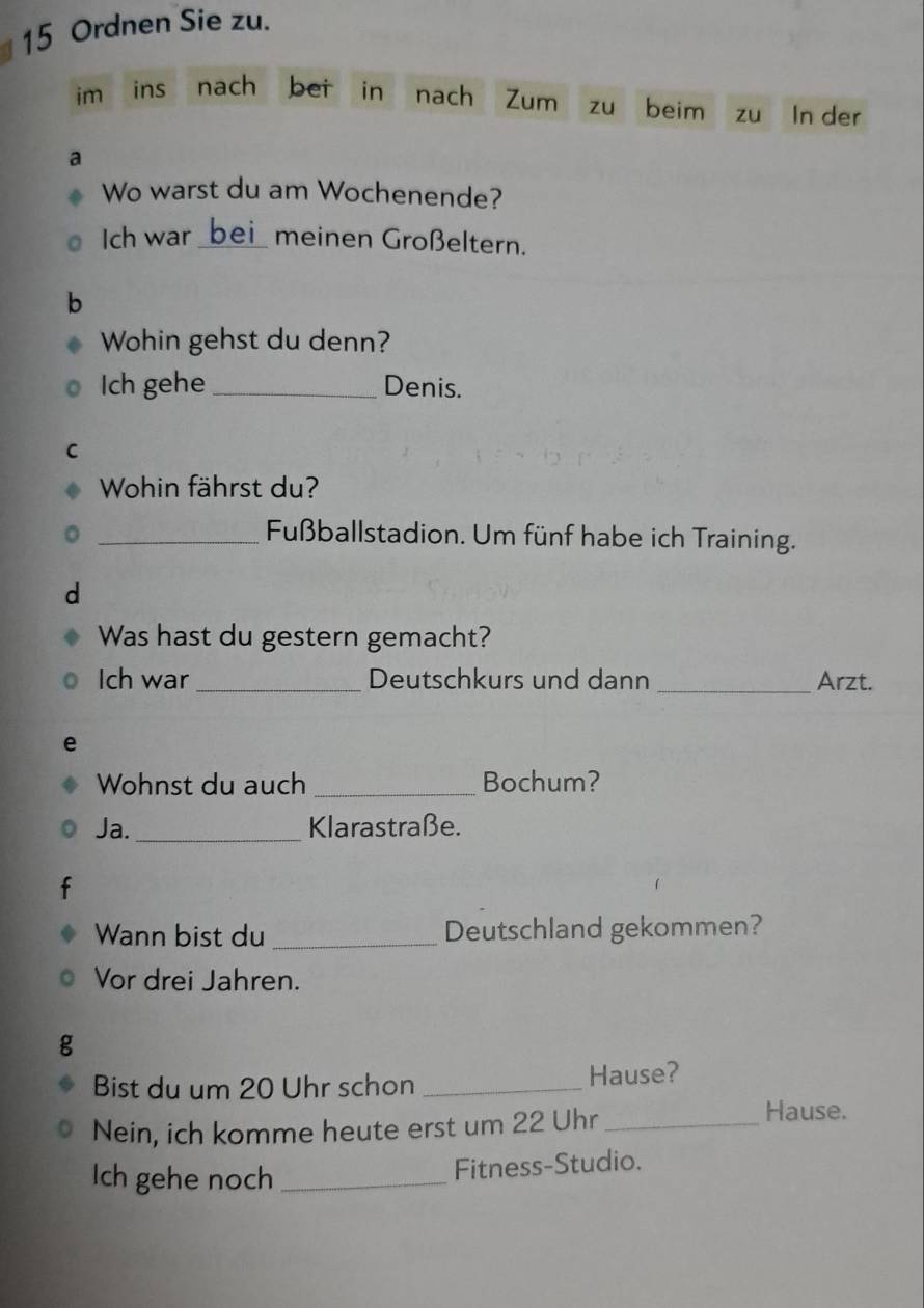 Ordnen Sie zu. 
im ins nach bei in nach Zum zu beim zu In der 
a 
Wo warst du am Wochenende? 
Ich war_ meinen Großeltern. 
b 
Wohin gehst du denn? 
Ich gehe _Denis. 
C 
Wohin fährst du? 
_Fußballstadion. Um fünf habe ich Training. 
d 
Was hast du gestern gemacht? 
Ich war_ Deutschkurs und dann _Arzt. 
e 
Wohnst du auch _Bochum? 
Ja._ Klarastraße. 
Wann bist du_ Deutschland gekommen? 
Vor drei Jahren. 
g 
Bist du um 20 Uhr schon _Hause? 
Nein, ich komme heute erst um 22 Uhr_ 
Hause. 
Ich gehe noch_ 
Fitness-Studio.