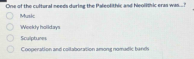 One of the cultural needs during the Paleolithic and Neolithic eras was...?
Music
Weekly holidays
Sculptures
Cooperation and collaboration among nomadic bands