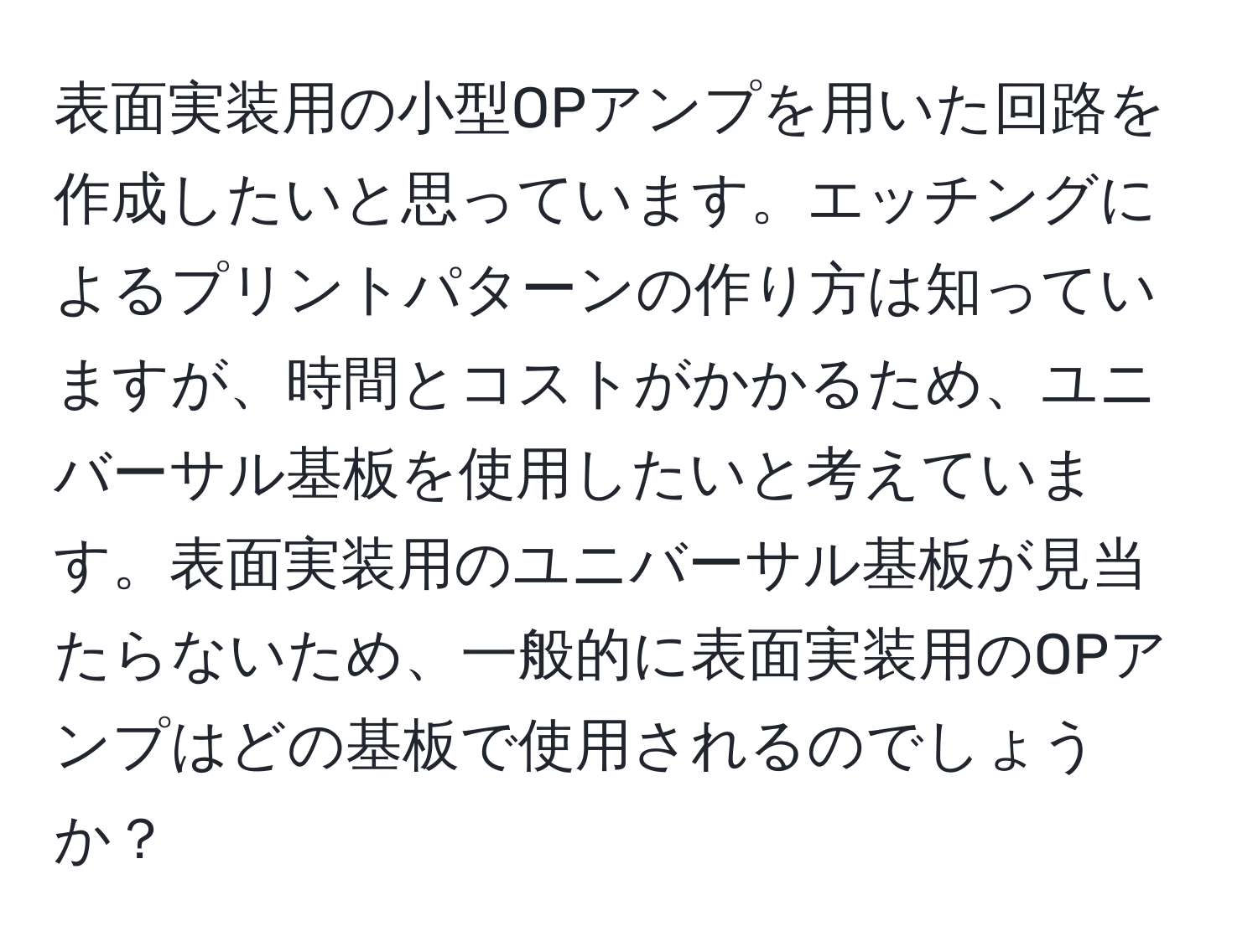 表面実装用の小型OPアンプを用いた回路を作成したいと思っています。エッチングによるプリントパターンの作り方は知っていますが、時間とコストがかかるため、ユニバーサル基板を使用したいと考えています。表面実装用のユニバーサル基板が見当たらないため、一般的に表面実装用のOPアンプはどの基板で使用されるのでしょうか？