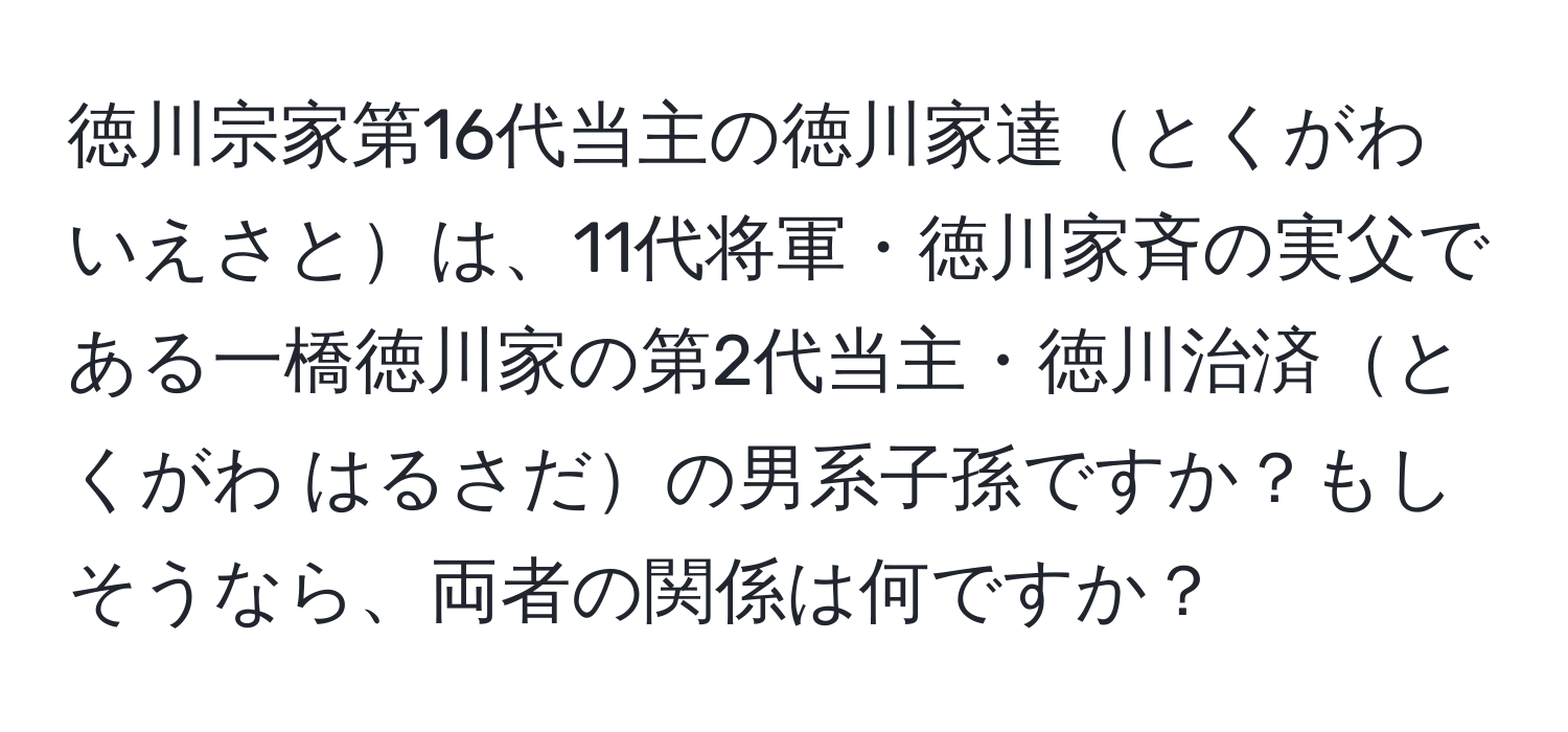 徳川宗家第16代当主の徳川家達とくがわ いえさとは、11代将軍・徳川家斉の実父である一橋徳川家の第2代当主・徳川治済とくがわ はるさだの男系子孫ですか？もしそうなら、両者の関係は何ですか？