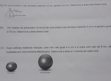 (9) Um cone possui o raio da base medindo 12 cm, geratriz 20 cm. Determine a área total desse cone. 

a d s 
saãa da ba=s 
20) Um chapéu de aniversário na forma de cone possui raio da base medindo 4 cm e a geratriz igual 
a 15 cm. Determine a área desse cone. 
21) Duas esferas metálicas maciças, uma com raio igual a 4 cm e a outra com raio de 8 cm, sã 
moldadas em uma Indústria Metalúrgica. Determine a área e o volume de cada uma. 
0 Caa Beck Plot