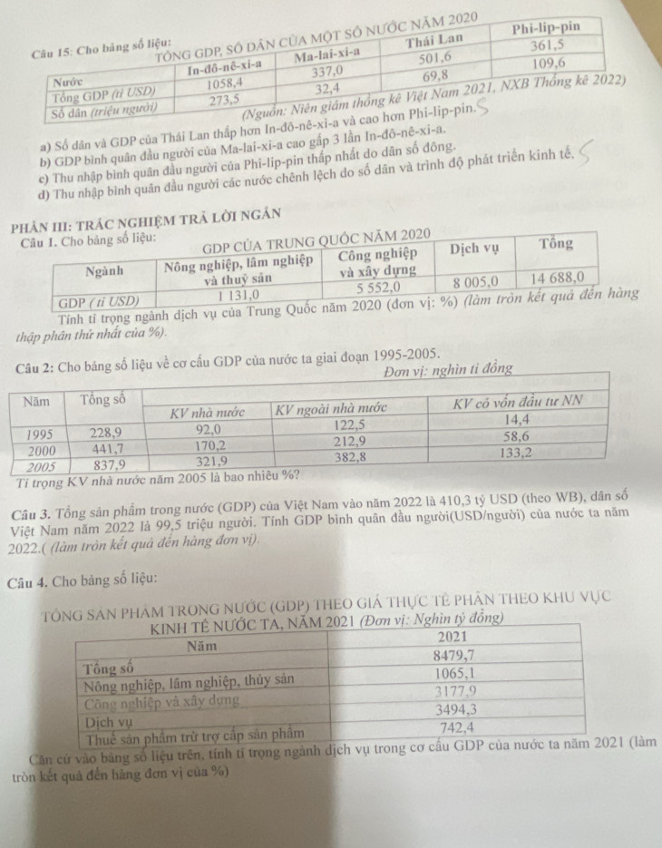 a) Số dân và GDP của Thái Lan thấp hơn In-đō-n
b) GDP bình quân đầu người của Ma-lai-xi-a cao gắp 3 lần In-đô-nê-xi-a.
c) Thu nhập bình quân đầu người của Phi-lip-pin thấp nhất do dân số đông.
d) Thu nhập bình quân đầu người các nước chênh lệch do số dân và trình độ phát triển kinh tế.
III: trÁC ngHIệM tRẬ lời ngÂn
Tính tỉ trọng ngành dịch vụ của Trun
thập phân thứ nhất của %).
Câu 2: Cho bảng số liệu về cơ cấu GDP của nước ta giai đoạn 1995-2005.
Đơn vị: nghìn ti đồng
Tỉ trọng KV nhà nước nă
Câu 3. Tổng sản phẩm trong nước (GDP) của Việt Nam vào năm 2022 là 410,3 tỷ USD (theo WB), dân số
Việt Nam năm 2022 là 99,5 triệu người. Tính GDP bình quân đầu người(USD/người) của nước ta năm
2022.( (làm tròn kết quả đến hàng đơn vị).
Câu 4. Cho bảng số liệu:
TổNG SAN PHAM TRONG NƯỚC (GDP) THEO GIÁ THựC TÊ PHÂN THEO KHU VỤC
ìn tỷ đồng)
Căn cứ vào bảng số liệu trên, tính tỉ trọng ngành dịch (làm
tròn kết quả đến hàng đơn vị của %)