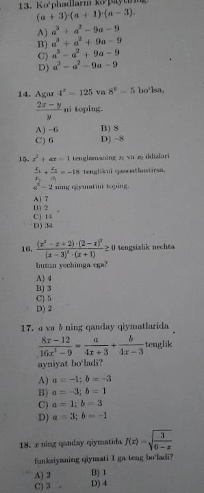 Ko‘phadlarni ko paytning
(a+3)· (a+1)· (a-3).
A) a^3+a^2-9a-9
B) a^3+a^2+9a-9
C) a^3-a^2+9a-9
D) a^3-a^2-9a-9
14. Agar 4^x=125 va 8^y-5 bo'lsa,
 (2x-y)/y  ni toping.
A)-6 B) 8
C) 6 D) −8
15, x^2+ax=1 tenglamaning 2 va 2 ildizlari
frac x_1x_2+frac x_2x_1=-18 tenglikni qanoatlantirsa.
a^2-2 ning qiymatini toping.
A) 7
B) 2
C) 14
D) 34
16. frac (x^2-x+2)· (2-x)^3(x-3)^2· (x+1)≥ 0 tengsizlik nechta
butun yechimga ega?
A) 4
B) 3
C) 5
D) 2
17. α va b ning qanday qiymatlarida
 (8x-12)/16x^2-9 = a/4x+3 + b/4x-3  tenglik
ayniyat bo‘ladi?
A) a=-1;b=-3
B) a=-3;b=1
C) a=1;b=3
D) a=3;b=-1
18. ∞ ning qanday qiymatida f(x)=sqrt(frac 3)6-x
funksiyaning qiymati 1 ga teng bo'ladi?
A) 2 B) 1
C) 3 D) 4