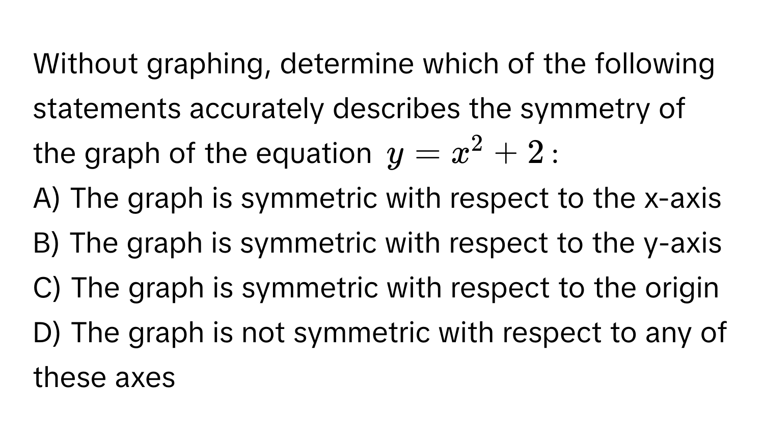 Without graphing, determine which of the following statements accurately describes the symmetry of the graph of the equation $y = x^2 + 2$:

A) The graph is symmetric with respect to the x-axis
B) The graph is symmetric with respect to the y-axis
C) The graph is symmetric with respect to the origin
D) The graph is not symmetric with respect to any of these axes