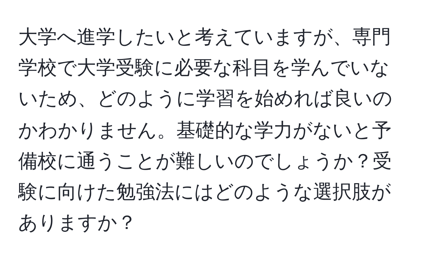 大学へ進学したいと考えていますが、専門学校で大学受験に必要な科目を学んでいないため、どのように学習を始めれば良いのかわかりません。基礎的な学力がないと予備校に通うことが難しいのでしょうか？受験に向けた勉強法にはどのような選択肢がありますか？