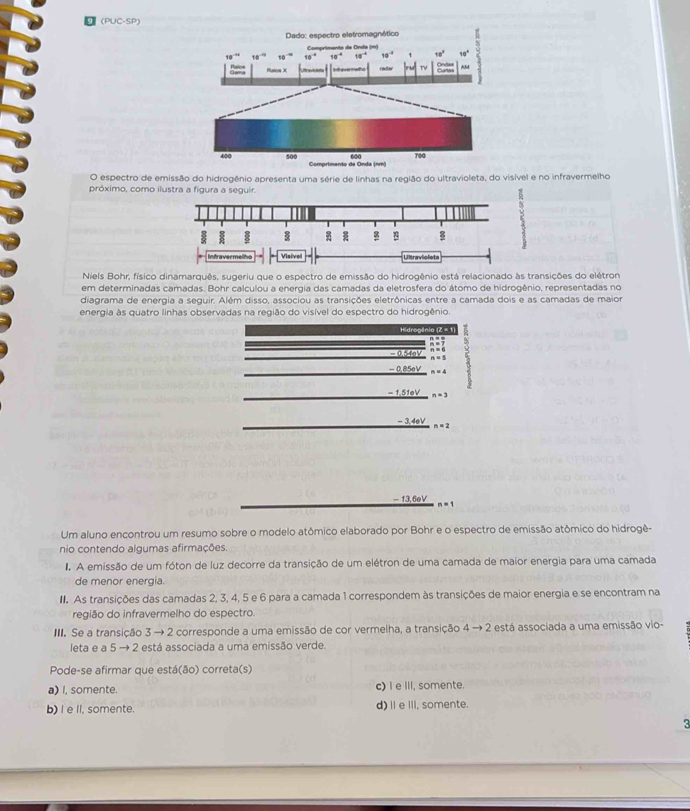 (PUC-SP)
Dado: espectro eletromagnético
Comprimento de Onda (m)
A
10^(-14) 10^(-12) 10^(-10) 10^(-4) 10^(-4) 10^(-4) 10^(-2) 1 10° 10°
Baled Raios X Prrvicista Infravermelho radar TV AM
400 500 600 700
Comprimento de Onda (nm)
O espectro de emissão do hidrogênio apresenta uma série de linhas na região do ultravioleta, do visível e no infravermelho
próximo, como ilustra a figura a seguir.
: 
:
Infravermelho Visivel Ultravioleta
Niels Bohr, físico dinamarquês, sugeriu que o espectro de emissão do hidrogênio está relacionado às transições do elétron
em determinadas camadas. Bohr calculou a energia das camadas da eletrosfera do átomo de hidrogênio, representadas no
diagrama de energia a seguir. Além disso, associou as transições eletrônicas entre a camada dois e as camadas de maior
energia às quatro linhas observadas na região do visível do espectro do hidrogênio.
Hidrogênio (Z = 1
- 0.54o beginarrayr n== n=7 n=6endarray
n=5
- 0,85eV n=4
- 1,51eV n=3
- 3,4eV n=2
- 13,6eV n=1
Um aluno encontrou um resumo sobre o modelo atômico elaborado por Bohr e o espectro de emissão atômico do hidrogê-
nio contendo algumas afirmações.
I. A emissão de um fóton de luz decorre da transição de um elétron de uma camada de maior energia para uma camada
de menor energia.
I. As transições das camadas 2, 3, 4, 5 e 6 para a camada 1 correspondem às transições de maior energia e se encontram na
região do infravermelho do espectro.
III. Se a transição 3 → 2 corresponde a uma emissão de cor vermelha, a transição 4to 2 está associada a uma emissão vio-
leta e a 5 → 2 está associada a uma emissão verde.
Pode-se afirmar que está(ão) correta(s)
a) I, somente. c) I eIII, somente.
b) I e ll, somente. d)Ⅱe ⅢI, somente.
<