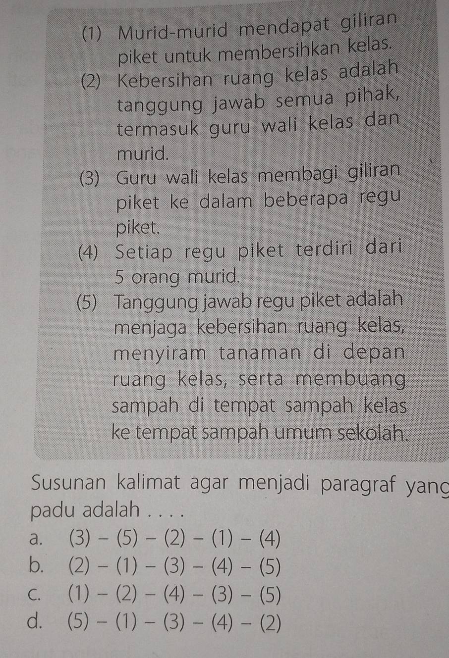 (1) Murid-murid mendapat giliran
piket untuk membersihkan kelas.
(2) Kebersihan ruang kelas adalah
tanggung jawab semua pihak,
termasuk guru wali kelas dan
murid.
(3) Guru wali kelas membagi giliran
piket ke dalam beberapa regu
piket.
(4) Setiap regu piket terdiri dari
5 orang murid.
(5) Tanggung jawab regu piket adalah
menjaga kebersihan ruang kelas,
menyiram tanaman di depan
ruang kelas, serta membuang
sampah di tempat sampah kelas
ke tempat sampah umum sekolah.
Susunan kalimat agar menjadi paragraf yang
padu adalah . . . .
a. (3)-(5)-(2)-(1)-(4)
b. (2)-(1)-(3)-(4)-(5)
C. (1)-(2)-(4)-(3)-(5)
d. (5)-(1)-(3)-(4)-(2)