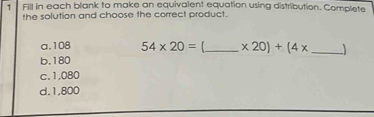 Fill in each blank to make an equivalent equation using distribution. Complete
the solution and choose the correct product.
a. 108 54* 20= _  x20)+(4x _ )
b. 180
c. 1,080
d. 1,800