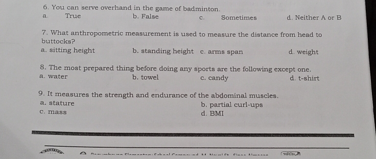 You can serve overhand in the game of badminton.
a. True b. False C. Sometimes d. Neither A or B
7. What anthropometric measurement is used to measure the distance from head to
buttocks?
a. sitting height b. standing height c. arms span d. weight
8. The most prepared thing before doing any sports are the following except one.
a. water b. towel c. candy d. t-shirt
9. It measures the strength and endurance of the abdominal muscles.
a. stature b. partial curl-ups
c. mass d. BMI