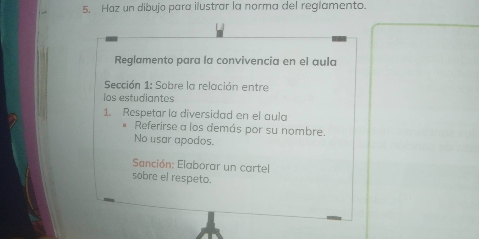 Haz un dibujo para ilustrar la norma del reglamento. 
Reglamento para la convivencia en el aula 
Sección 1: Sobre la relación entre 
los estudiantes 
1. Respetar la diversidad en el aula 
Referirse a los demás por su nombre. 
No usar apodos. 
Sanción: Elaborar un cartel 
sobre el respeto.