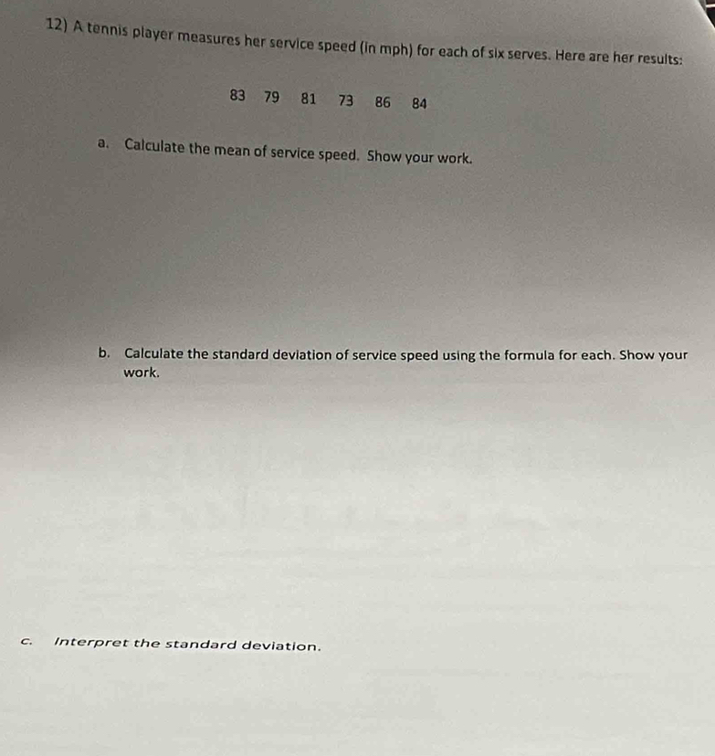 A tennis player measures her service speed (in mph) for each of six serves. Here are her results:
83 79 81 73 86 84
a. Calculate the mean of service speed. Show your work. 
b. Calculate the standard deviation of service speed using the formula for each. Show your 
work. 
c. Interpret the standard deviation.