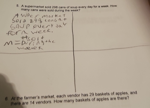 A supermarket sold 298 cans of soup every day for a week. How 
many cans were sold during the week? 
6. At the farmer's market, each vendor has 29 baskets of appies, and 
there are 14 vendors. How many baskets of apples are there?