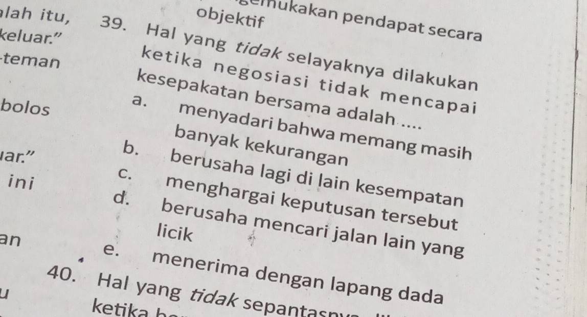 objektif
emükakan pendapat secara
keluar."
lah itu, 39. Hal yang tidak selayaknya dilakukan
teman
ketika negosiasi tidak mencapai
kesepakatan bersama adalah ....
bolos
a. menyadari bahwa memang masih
banyak kekurangan
ar."
b. berusaha lagi di lain kesempatan
ini
c. menghargai keputusan tersebut
d. berusaha mencari jalan lain yang
an
licik
e. menerima dengan lapang dada
40. Hal yang tidak sepantasm
U
ketika h