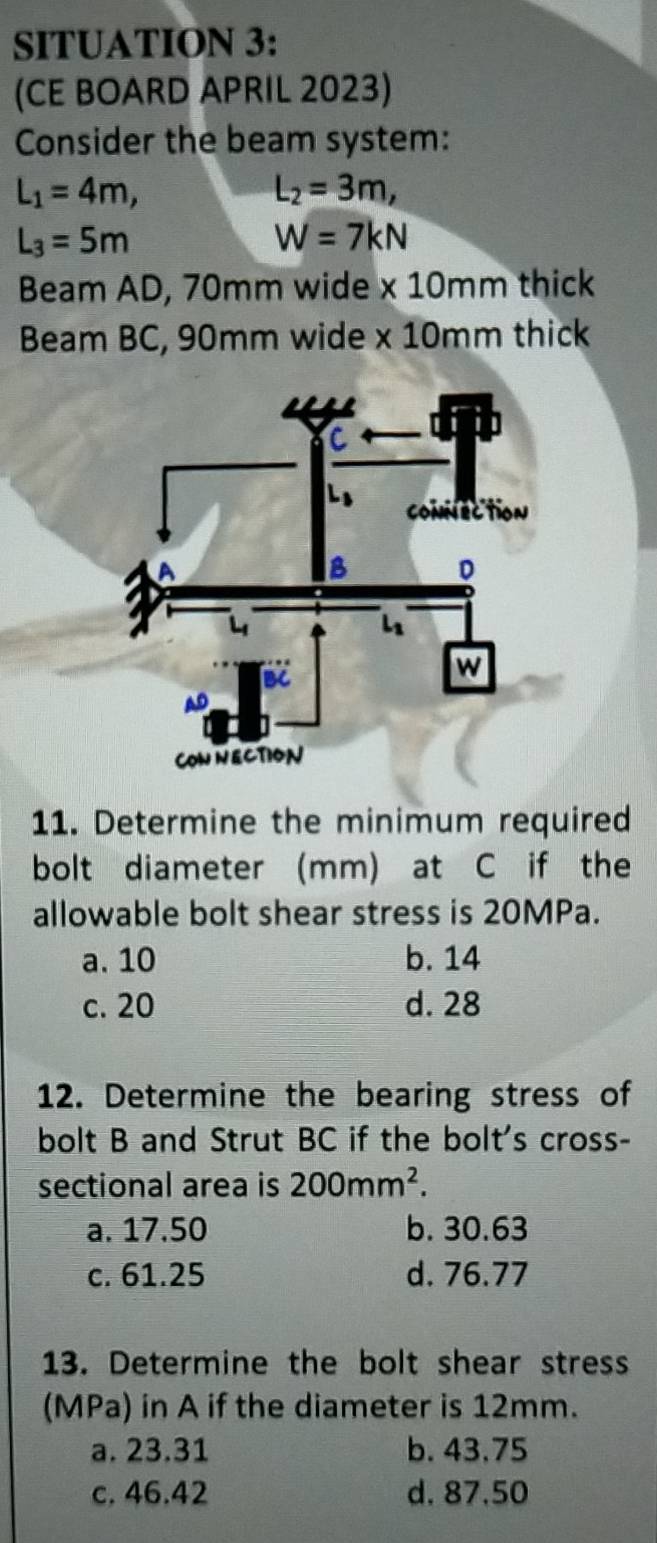 SITUATION 3:
(CE BOARD APRIL 2023)
Consider the beam system:
L_1=4m,
L_2=3m,
L_3=5m
W=7kN
Beam AD, 70mm wide * 10mm thick
Beam BC, 90mm wide * 10mm thick
11. Determine the minimum required
bolt diameter (mm) at C if the
allowable bolt shear stress is 20MPa.
a. 10 b. 14
c. 20 d. 28
12. Determine the bearing stress of
bolt B and Strut BC if the bolt's cross-
sectional area is 200mm^2.
a. 17.50 b. 30.63
c. 61.25 d. 76.77
13. Determine the bolt shear stress
(MPa) in A if the diameter is 12mm.
a. 23.31 b. 43.75
c. 46.42 d. 87.50