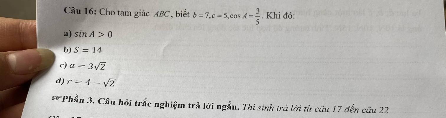 Cho tam giác ABC, biết b=7, c=5, cos A= 3/5 . Khi đó:
a) sin A>0
b) S=14
c) a=3sqrt(2)
d) r=4-sqrt(2)
* Phần 3. Câu hỏi trắc nghiệm trả lời ngắn. Thí sinh trả lời từ câu 17 đến câu 22