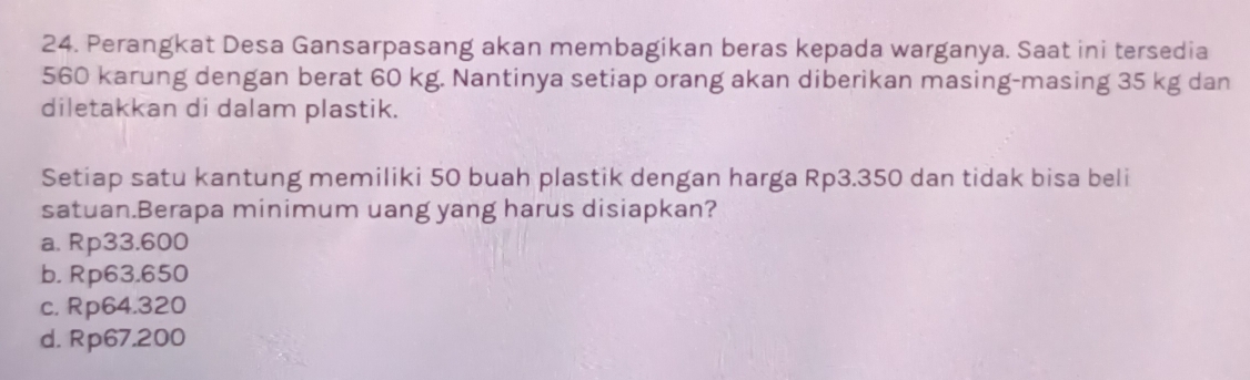 Perangkat Desa Gansarpasang akan membagikan beras kepada warganya. Saat ini tersedia
560 karung dengan berat 60 kg. Nantinya setiap orang akan diberikan masing-masing 35 kg dan
diletakkan di dalam plastik.
Setiap satu kantung memiliki 50 buah plastik dengan harga Rp3.350 dan tidak bisa beli
satuan.Berapa minimum uang yang harus disiapkan?
a. Rp33.600
b. Rp63.650
c. Rp64.320
d. Rp67.200