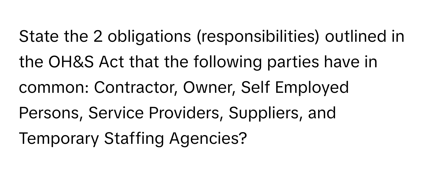 State the 2 obligations (responsibilities) outlined in the OH&S Act that the following parties have in common: Contractor, Owner, Self Employed Persons, Service Providers, Suppliers, and Temporary Staffing Agencies?