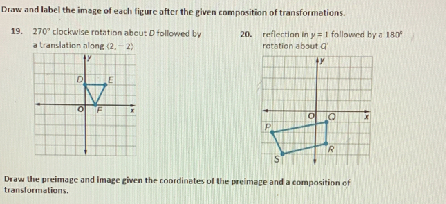 Draw and label the image of each figure after the given composition of transformations. 
19. 270° clockwise rotation about D followed by 20. reflection in y=1 followed by a 180°
a translation along langle 2,-2rangle rotation about Q'
y
D E
F x
Draw the preimage and image given the coordinates of the preimage and a composition of 
transformations.