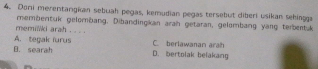 Doni merentangkan sebuah pegas, kemudian pegas tersebut diberi usikan sehingga
membentuk gelombang, Dibandingkan arah getaran, gelombang yang terbentuk
memiliki arah . . . .
A. tegak lurus C. berlawanan arah
B. searah D. bertolak belakang