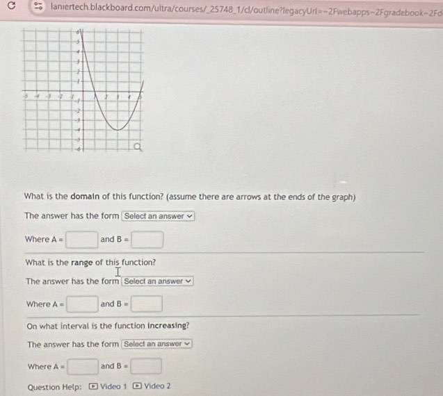 What is the domaln of this function? (assume there are arrows at the ends of the graph) 
The answer has the form Select an answer ≌ 
Where A= □ and B=□
What is the range of this function? 
The answer has the form Select an answer 
Where A=□ and B=□
On what interval is the function increasing? 
The answer has the form Seleci an answer 
Where A=□ and B=□
Question Help：- Video 1 - Video 2