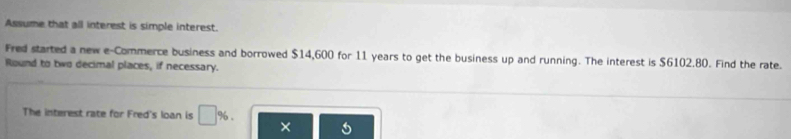 Assume that all interest is simple interest. 
Fred started a new e-Commerce business and borrowed $14,600 for 11 years to get the business up and running. The interest is $6102.80. Find the rate. 
Round to two decimal places, if necessary. 
The interest rate for Fred's loan is □ % ×