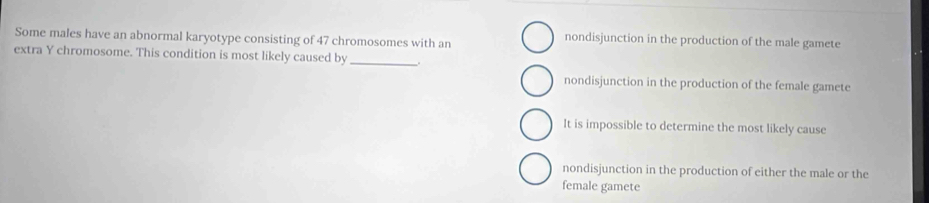 Some males have an abnormal karyotype consisting of 47 chromosomes with an
nondisjunction in the production of the male gamete
extra Y chromosome. This condition is most likely caused by_
nondisjunction in the production of the female gamete
It is impossible to determine the most likely cause
nondisjunction in the production of either the male or the
female gamete