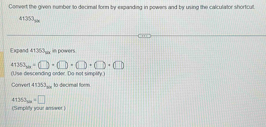 Convert the given number to decimal form by expanding in powers and by using the calculator shortcut.
41353_six
Expand 41353_six in powers.
41353_six=(□ )+(□ )+(□ )+(□ )+(□ )
(Use descending order. Do not simplify.) 
Convert 41353_six to decimal form.
41353_six=□
(Simplify your answer.)