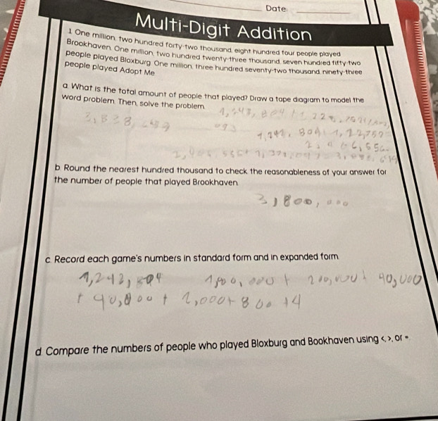 Date_ 
Multi-Digit Addition 
1. One million, two hundred forty-two thousand, eight hundred four people played 
Brookhaven. One million, two hundred twenty-three thousand, seven hundred fifty-two 
people played Bloxburg. One million, three hundred seventy-two thousand ninety-three 
people played Adopt Me 
a. What is the total amount of people that played? Draw a tape diagram to model the 
word problem. Then, solve the problem. 
b. Round the nearest hundred thousand to check the reasonableness of your answer for 
the number of people that played Brookhaven. 
c. Record each game's numbers in standard form and in expanded form 
d. Compare the numbers of people who played Bloxburg and Bookhaven using < >, or =