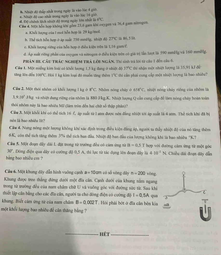 b. Nhiệt độ thấp nhất trong ngày là vào lúc 4 giờ.
c. Nhiệt độ cao nhất trong ngày là vào lúc 16 giờ.
d. Độ chênh lệch nhiệt độ trong ngày lớn nhất là 6^0C.
Câu 4. Một hỗn hợp không khí gồm 23,6 gam khí oxygen và 76,4 gam nitrogen.
a. Khối lượng của l mol hỗn hợp là 29 kg/mol.
b. Thể tích hỗn hợp ở áp suất 750 mmHg, nhiệt độ 27°C là 86, 5 lít.
c. Khối lượng riêng của hỗn hợp ở điều kiện trên là 1,16 gam/l.
d. Áp suất riêng phần của oxygen và nitrogen ở điều kiện trên có giá trị lần lượt là 590 mmHg và 160 mmHg.
PHÀN III. CÂU TRÁC NGHIỆM TRẢ LỜI NGÁN. Thí sinh trả lời từ câu 1 đến câu 6.
Câu 1. Một miếng kim loái có khối lượng 1,5 kg đang ở nhiệt độ 37°C thì nhận một nhiệt lượng là 35,91 kJ đề
tăng lên đến 100°C 2 Hỏi 1 kg kim loại đó muốn tăng thêm 1^0C thì cần phải cung cấp một nhiệt lượng là bao nhiêu?
Câu 2. Một thỏi nhôm có khối lượng 1 kg ở 8°C Nhôm nóng chảy ở 658°C , nhiệt nóng chảy riêng của nhôm là
3,9.10^5 2 J/kg và nhiệt dung riêng của nhôm là 880 J/kg.K. Nhiệt lượng Q cần cung cấp để làm nóng chảy hoàn toàn
thỏi nhôm này là bao nhiêu MJ (làm tròn đến hai chữ số thập phân)?
Câu 3. Một khối khí có thế tích 16 l, áp suất từ l atm được nén đẳng nhiệt tới áp suất là 4 atm. Thể tích khí đã bị
nén là bao nhiêu lít?
Câu 4. Nung nóng một lượng không khí xác định trong điều kiện đẳng áp, người ta thấy nhiệt độ của nó tăng thêm
6K, còn thể tích tăng thêm 3% thể tích ban đầu. Nhiệt độ ban đầu của lượng không khí là bao nhiêu°K ?
Câu 5. Một đoạn dây dài L đặt trong từ trường đều có cảm ứng từ B=0,5T hợp với đường cảm ứng từ một góc
30°. Dòng điện qua dây có cường độ 0,5 A, thì lực từ tác dụng lên đoạn dây là 4· 10^(-2)N. Chiều dài đoạn dây dẫn
bằng bao nhiều cm ?
Câu 6. Một khung dây dẫn hình vuông cạnh a=10cm có số vòng dây n=200 vòng.
Khung được treo thẳng đứng dưới một đĩa cân. Cạnh dưới của khung nằm ngang
trong từ trường đều của nam châm chữ U và vuông góc với đường sức từ. Sau khi
thiết lập cân bằng cho các đĩa cân, người ta cho dòng điện có cường độ I=0,5A qua
khung. Biết cảm ứng từ của nam châm B=0,002T. Hỏi phải bớt ở đĩa cân bên kia
một khối lượng bao nhiêu đề cân thăng bằng ?
_hét_