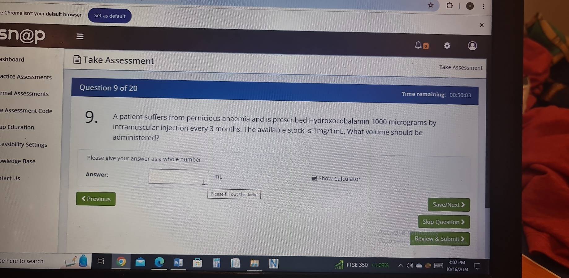 Chrome isn't your default browser Set as default 
sn@p 
ashboard Take Assessment Take Assessment 
actice Assessments 
Question 9 of 20 
rmal Assessments Time remaining: 00:50:03 
e Assessment Code 
9. A patient suffers from pernicious anaemia and is prescribed Hydroxocobalamin 1000 micrograms by 
ap Education intramuscular injection every 3 months. The available stock is 1mg/1mL. What volume should be 
administered? 
essibility Settings 
bwledge Base 
Please give your answer as a whole number 
Answer:
mL
tact Us Show Calculator 
Please fill out this field. 
《 Previous 
Save/Next 》 
Skip Question > 
Review & Submit 》 
be here to search 
FTSE 350 
4:02 PM 
10/16/2024