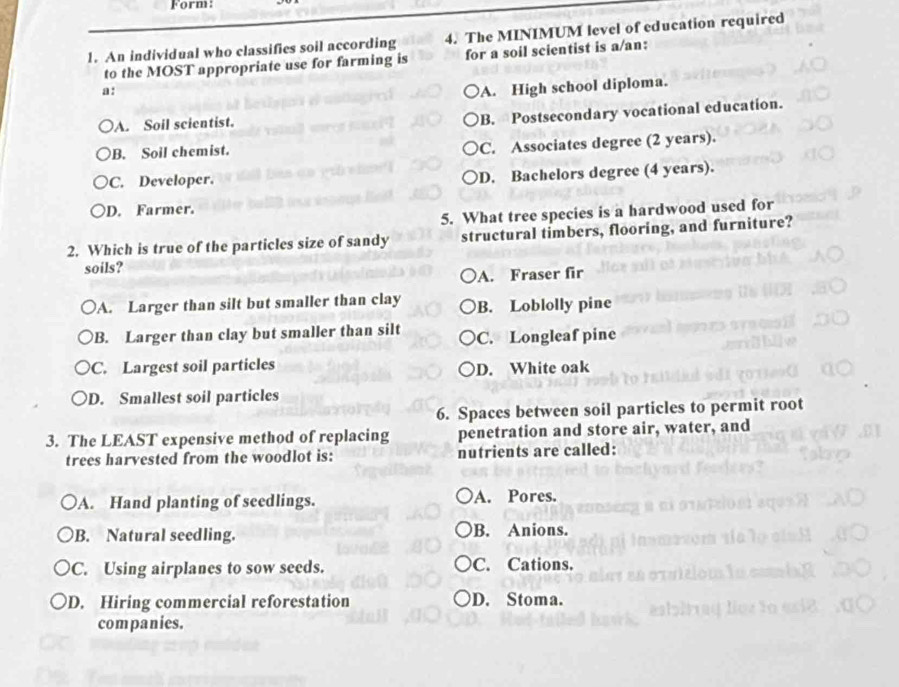 Form:
1. An individual who classifies soil according 4. The MINIMUM level of education required
to the MOST appropriate use for farming is for a soil scientist is a/an:
a:
A. High school diploma.
A. Soil scientist.
B. Postsecondary vocational education.
B. Soil chemist.
C. Associates degree (2 years).
C. Developer.
D. Bachelors degree (4 years).
D. Farmer.
5. What tree species is a hardwood used for
2. Which is true of the particles size of sandy structural timbers, flooring, and furniture?
soils?
A. Fraser fir
A. Larger than silt but smaller than clay B. Loblolly pine
B. Larger than clay but smaller than silt C. Longleaf pine
C. Largest soil particles D. White oak
D. Smallest soil particles
6. Spaces between soil particles to permit root
3. The LEAST expensive method of replacing penetration and store air, water, and
trees harvested from the woodlot is: nutrients are called:
A. Hand planting of seedlings. A. Pores.
B. Natural seedling. B. Anions.
C. Using airplanes to sow seeds. C. Cations.
D. Hiring commercial reforestation D. Stoma.
companies.